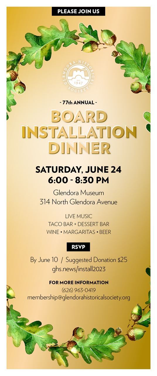 Flyer announcing Installation Dinner event. Image is a long rectangle in portrait layout. It has a gold background containing a circle of oak leaves and acorns that disappear off the edges of the edges of the flyer to reappear at the top and bottom like a cycle that you are sharing only a brief part of. The GLendora Historical Society Logo is just under the top arch of oak leaves. The logo, in silver, is a round graphic in siver depicting the batlements of Rubel castle hovering over the ornate facde of the glendora museum. The flyer in varying bold gold and black letters reads, “Please Join us, Glendora Historical Society, 77th Annual, Board Instalaltion Dinner, Saturday, June 24t, 6 to 8:30 pm, Glendora Museum, 314 North Glendora Avenue, Live music, taco bar, dessert bar, wine, margaritas, beer, RSVP by June 10 / Suggested Donation $25, ghs.news/install2023, For more information, (626) 963-0419, membership@glendorahistoricalsociety.org”