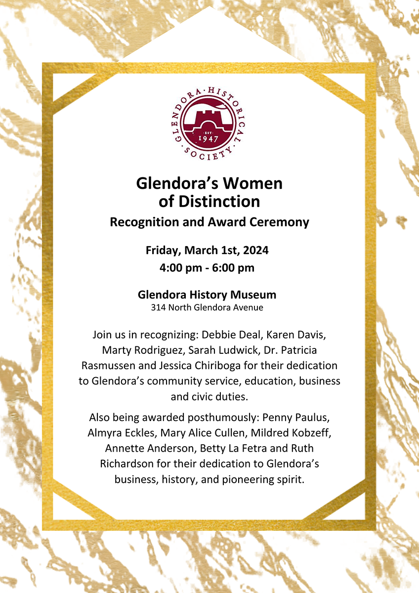 Flyer in gold with black text. REads," Glendora's Women of Distinction, REcognition and Award Ceremony, Friday, March 1st, 2024, 4:00pm to 6:00pm, Glendora History Museum, 314 North Glendora Avenue, Join us in recognizing Debbie Deal, Karen Davis, Marty Rodriguez, Sarah Ludwick, Dr. Patricia Rasmussen and Jessica Chiriboga for their dedication to Glendora’s community service, education, business and civic duties. Also being awarded posthumously Penny Paulus, Almyra Eckles, Mary Alice Cullen, Mildred Kobzeff, Annette Anderson, Betty La Fetra and Ruth Richardson for their dedication to Glendora’s business, history, and pioneering spirit."